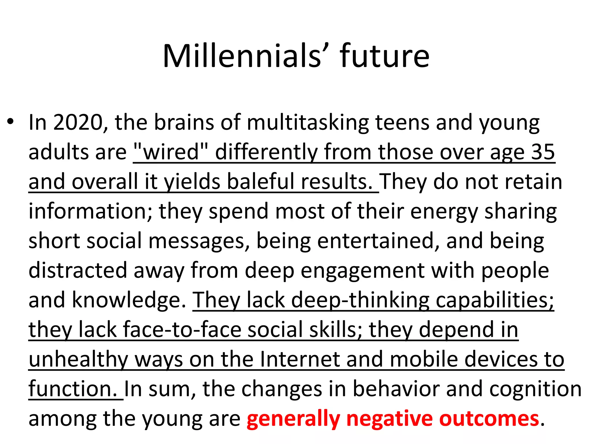 Millennials’ future
• In 2020, the brains of multitasking teens and young
  adults are "wired" differently from those over age 35
  and overall it yields baleful results. They do not retain
  information; they spend most of their energy sharing
  short social messages, being entertained, and being
  distracted away from deep engagement with people
  and knowledge. They lack deep-thinking capabilities;
  they lack face-to-face social skills; they depend in
  unhealthy ways on the Internet and mobile devices to
  function. In sum, the changes in behavior and cognition
  among the young are generally negative outcomes.
 
