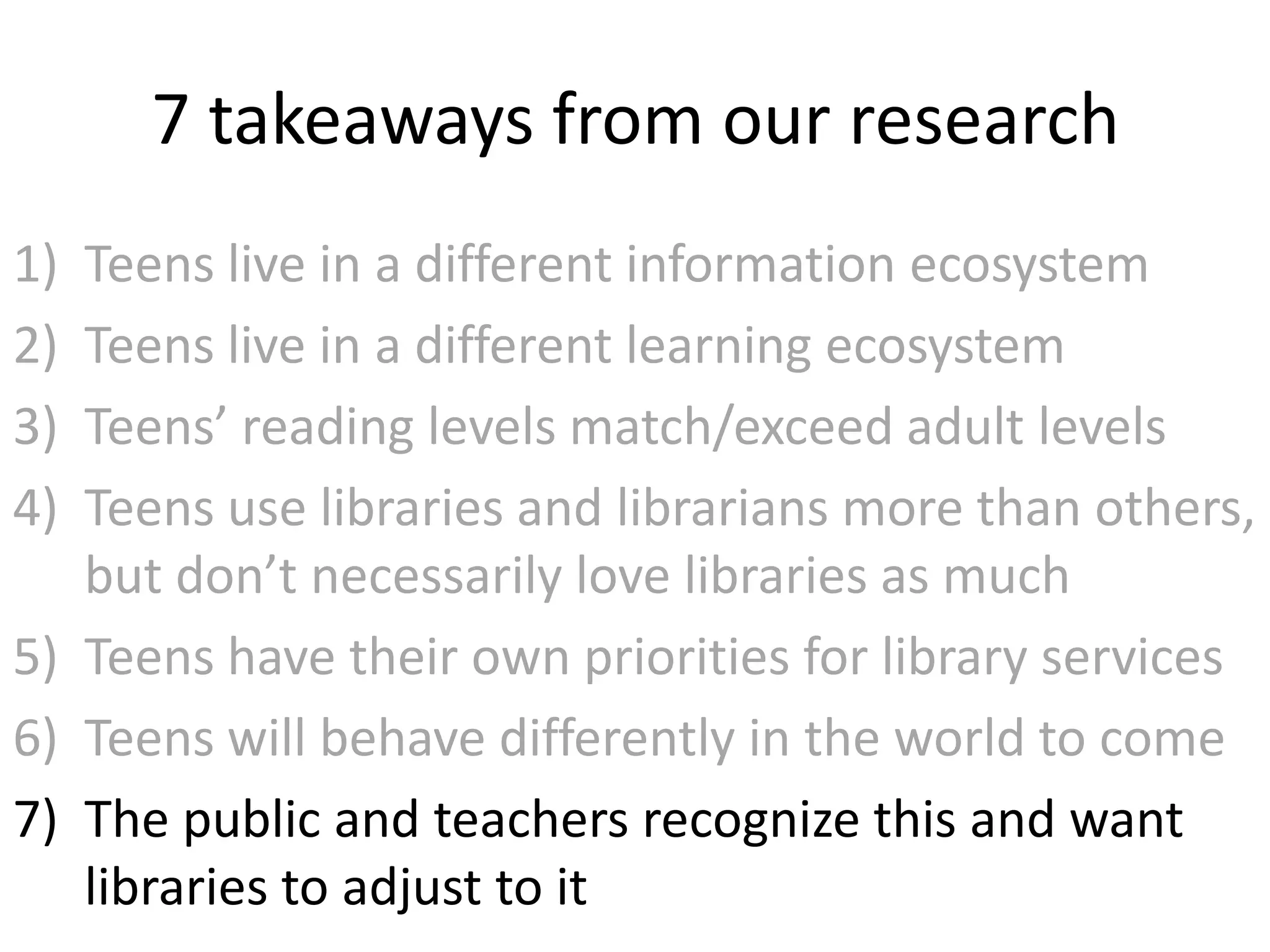 7 takeaways from our research
1) Teens live in a different information ecosystem
2) Teens live in a different learning ecosystem
3) Teens’ reading levels match/exceed adult levels
4) Teens use libraries and librarians more than others,
   but don’t necessarily love libraries as much
5) Teens have their own priorities for library services
6) Teens will behave differently in the world to come
7) The public and teachers recognize this and want
   libraries to adjust to it
 