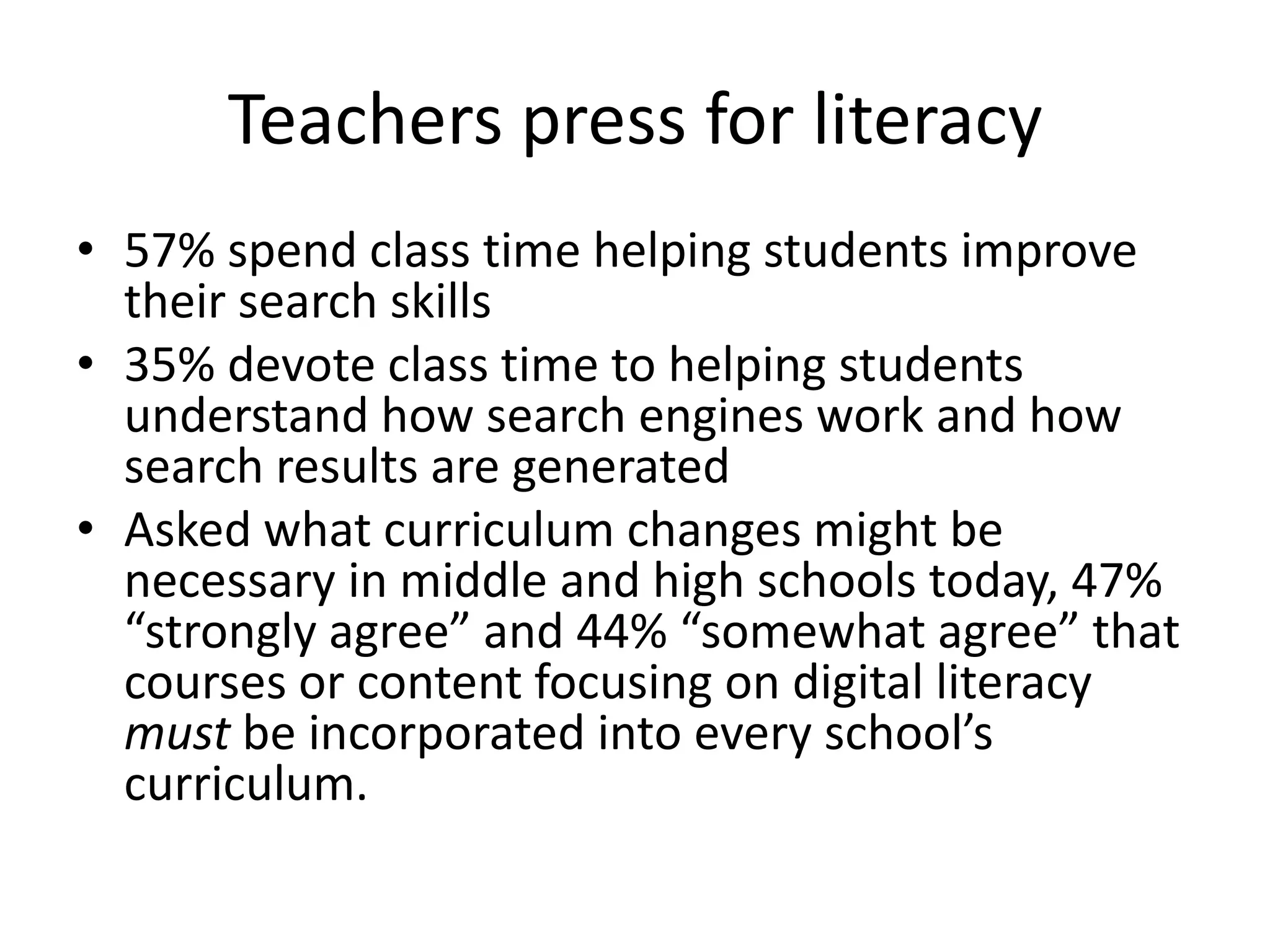 Teachers press for literacy
• 57% spend class time helping students improve
  their search skills
• 35% devote class time to helping students
  understand how search engines work and how
  search results are generated
• Asked what curriculum changes might be
  necessary in middle and high schools today, 47%
  “strongly agree” and 44% “somewhat agree” that
  courses or content focusing on digital literacy
  must be incorporated into every school’s
  curriculum.
 