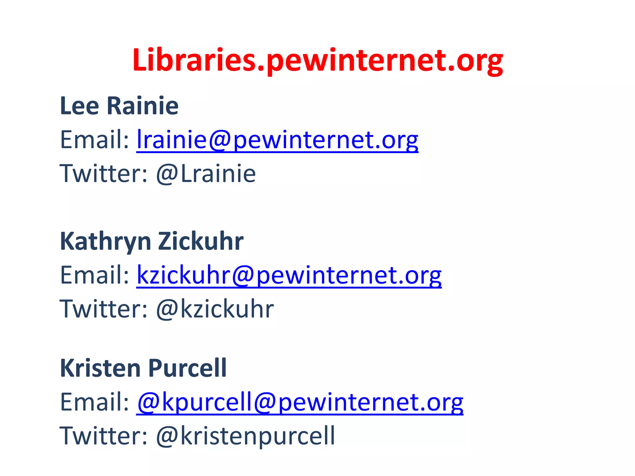 Libraries.pewinternet.org
Lee Rainie
Email: lrainie@pewinternet.org
Twitter: @Lrainie

Kathryn Zickuhr
Email: kzickuhr@pewinternet.org
Twitter: @kzickuhr

Kristen Purcell
Email: @kpurcell@pewinternet.org
Twitter: @kristenpurcell
 