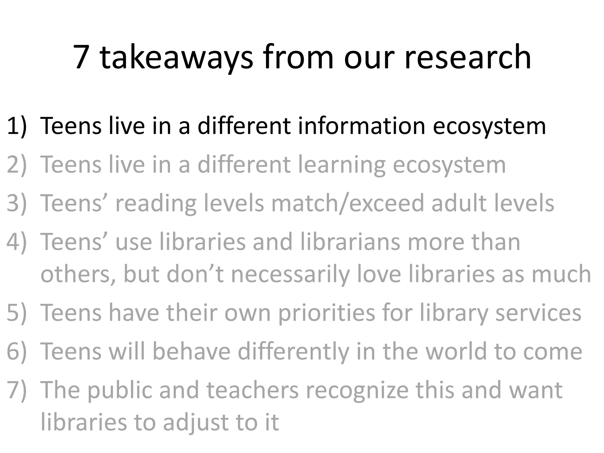 7 takeaways from our research
1) Teens live in a different information ecosystem
2) Teens live in a different learning ecosystem
3) Teens’ reading levels match/exceed adult levels
4) Teens’ use libraries and librarians more than
   others, but don’t necessarily love libraries as much
5) Teens have their own priorities for library services
6) Teens will behave differently in the world to come
7) The public and teachers recognize this and want
   libraries to adjust to it
 