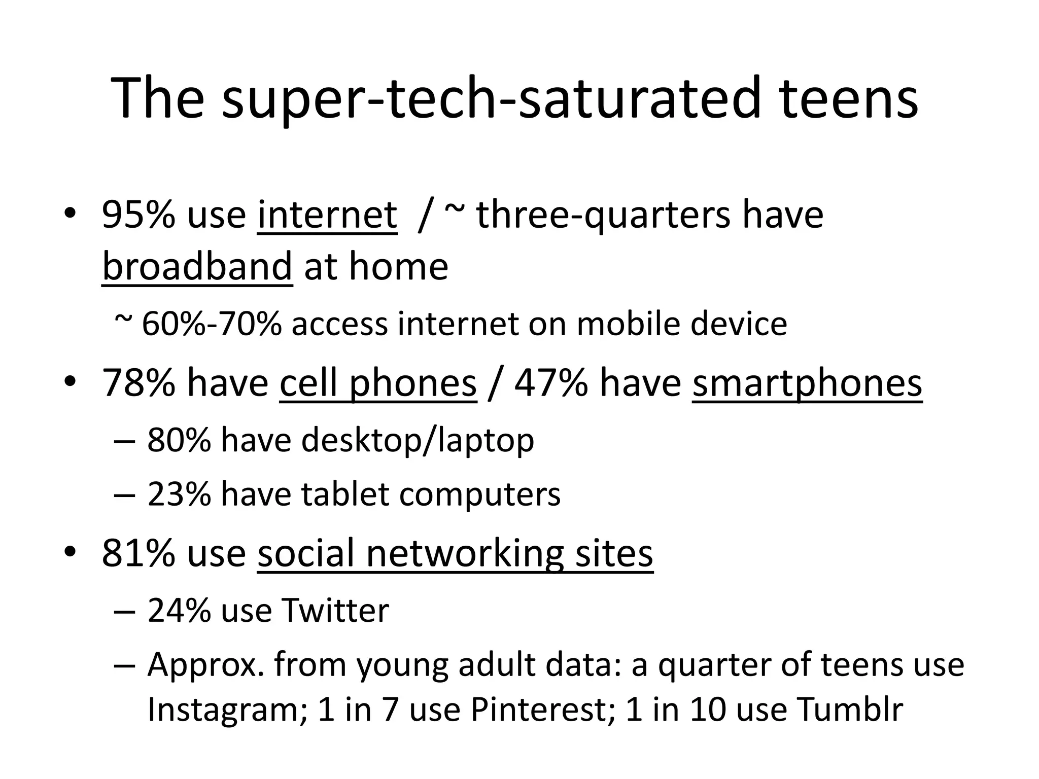 The super-tech-saturated teens
• 95% use internet / ~ three-quarters have
  broadband at home
  ~ 60%-70% access internet on mobile device
• 78% have cell phones / 47% have smartphones
  – 80% have desktop/laptop
  – 23% have tablet computers
• 81% use social networking sites
  – 24% use Twitter
  – Approx. from young adult data: a quarter of teens use
    Instagram; 1 in 7 use Pinterest; 1 in 10 use Tumblr
 