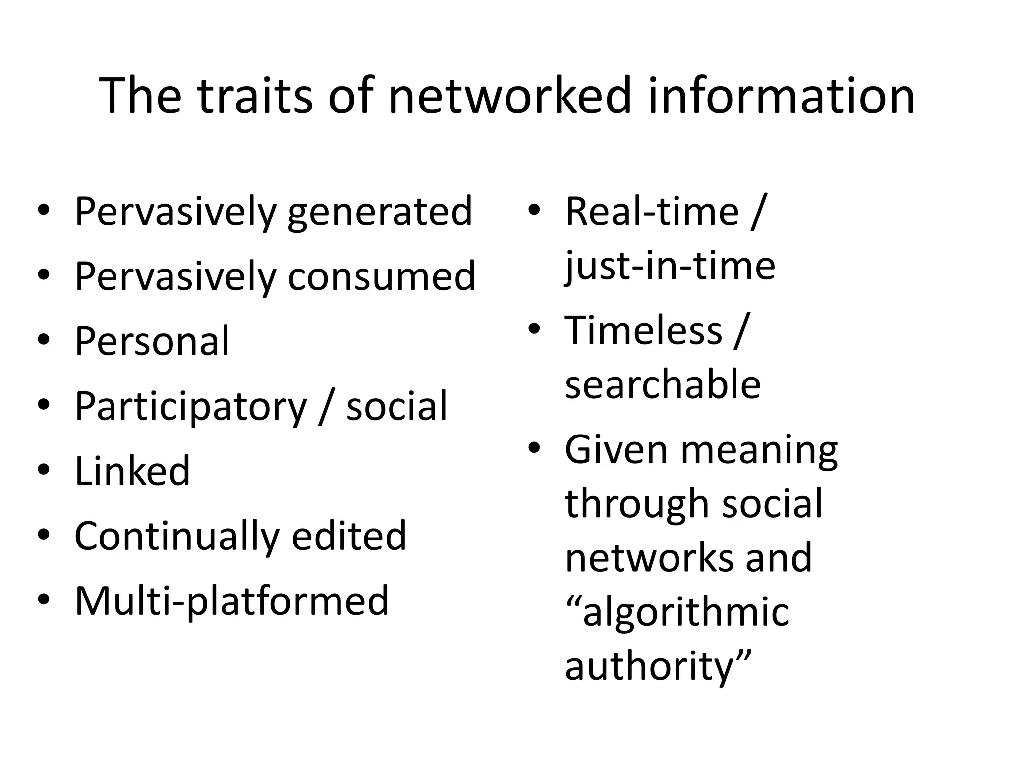 The traits of networked information
•   Pervasively generated    • Real-time /
•   Pervasively consumed       just-in-time
•   Personal                 • Timeless /
•   Participatory / social     searchable
•   Linked                   • Given meaning
                               through social
•   Continually edited         networks and
•   Multi-platformed           “algorithmic
                               authority”
 