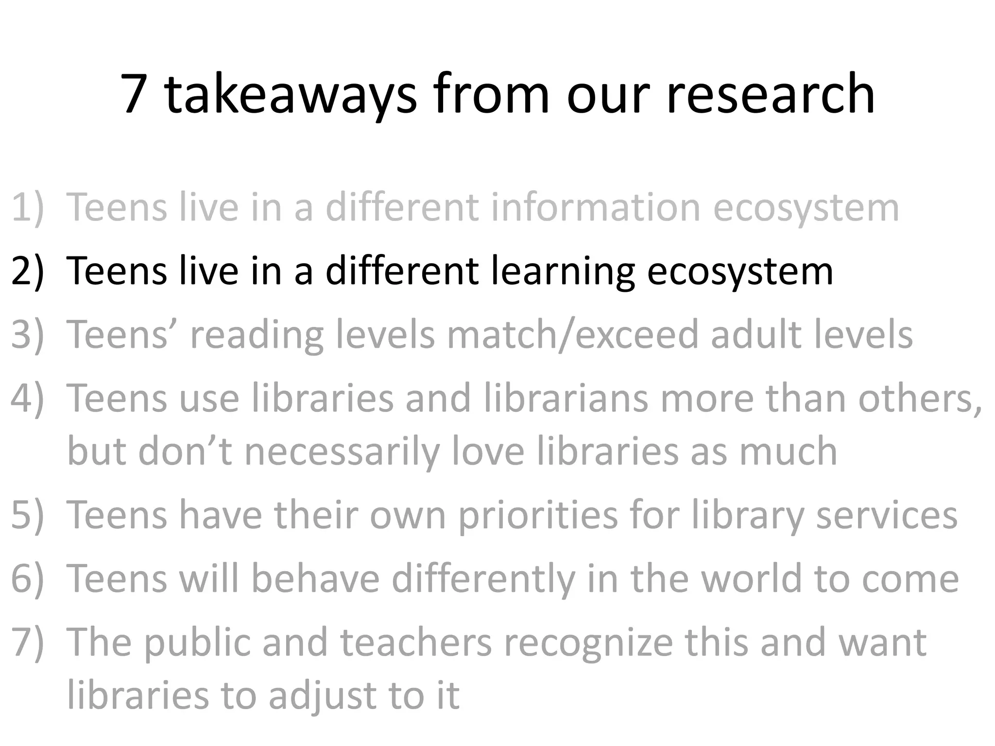 7 takeaways from our research
1) Teens live in a different information ecosystem
2) Teens live in a different learning ecosystem
3) Teens’ reading levels match/exceed adult levels
4) Teens use libraries and librarians more than others,
   but don’t necessarily love libraries as much
5) Teens have their own priorities for library services
6) Teens will behave differently in the world to come
7) The public and teachers recognize this and want
   libraries to adjust to it
 