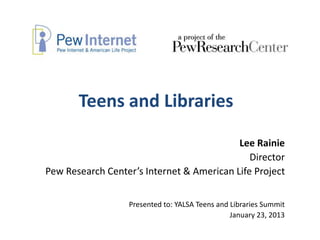 Teens and Libraries

                                           Lee Rainie
                                              Director
Pew Research Center’s Internet & American Life Project


                  Presented to: YALSA Teens and Libraries Summit
                                                January 23, 2013
 