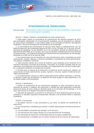 GOBIERNO
de
CANTABRIA
B O L E T Í N O F I C I A L D E C A N T A B R I A
i boc.cantabria.esPág. 27544 1/9
CVE-2013-12356
MARTES, 20 DE AGOSTO DE 2013 - BOC NÚM. 158
AYUNTAMIENTO DE TORRELAVEGA
CVE-2013-12356 Convocatoria 2/2013 de subvenciones para actividades relacionadas
con la participación ciudadana.
Articulo 1. Objeto, ﬁnalidad y compatibilidad con otras subvenciones.
1. Estas bases regulan la convocatoria de subvenciones del segundo semestre de 2013
para actividades relacionadas con la participación ciudadana, que se concederán en régimen
de concurrencia competitiva, y cuyo órgano gestor es la Concejalía de Barrios, Participación
Ciudadana y Servicios Generales del Ayuntamiento de Torrelavega.
2. La convocatoria de subvenciones se rige por estas bases y, supletoriamente, por las
Bases de Ejecución del Presupuesto General de 2013; la Ley 10/2006, de 17 de julio, de Sub-
venciones de Cantabria; la Ley 38/2003, de 17 de noviembre, General de Subvenciones; el
Real Decreto 887/2006, de 21 de julio, por el que se aprueba el Reglamento de la Ley General
de Subvenciones; y la Ordenanza General de Subvenciones del Ayuntamiento de Torrelavega,
publicada en el BOC de 24 de julio de 2008.
3. Las subvenciones que se concedan por este procedimiento serán compatibles con otras
subvenciones, ayudas, ingresos o recursos concedidos o procedentes de otras administracio-
nes públicas, entidades o personas.
4. Salvo acuerdo expreso de la Junta de Gobierno Local adoptado previo dictamen de la
Comisión informativa municipal de Economía y Hacienda, no se podrá conceder más de una
subvención municipal para una misma actividad; con independencia de cuál sea el órgano ges-
tor u organismo autónomo municipal que la tramite.
5. En todo caso, el importe de la subvención no podrá ser de tal cuantía que, aislada o en
concurrencia con otras subvenciones, ayudas, ingresos o recursos, supere el coste de la acti-
vidad subvencionada.
6. Las subvenciones a las que se reﬁeren estas bases tienen carácter voluntario y eventual,
no generan ningún tipo de derecho a la obtención de otras ayudas en años posteriores, y no
se pueden alegar como precedente.
Artículo 2. Beneﬁciarios.
1. Podrán ser beneﬁciarias de las subvenciones reguladas en esta convocatoria, las aso-
ciaciones de vecinos o cualquier otra asociación o entidad que esté legalmente constituida,
carezca de ánimo de lucro, tenga su domicilio social en el municipio de Torrelavega y, en su
caso, esté inscrita en el Registro Municipal de Asociaciones.
2. Resultará de aplicación lo previsto en el artículo 9º.2º de la Ordenanza general de Sub-
venciones, en aquellos supuestos excepcionales referidos a las personas físicas y colectivos
ciudadanos.
Artículo 3. Exclusiones.
1. No podrán concurrir a esta convocatoria y, por tanto, no podrán ser beneﬁciarias de
subvención:
A. Las asociaciones o entidades que cuenten o reciban subvenciones nominativas del Ayun-
tamiento.
B. Las actividades o proyectos que persigan un ﬁn de lucro.
C. Las asociaciones que tengan deudas con el Ayuntamiento de Torrelavega.
D. Las solicitudes de subvención presentadas fuera de los plazos establecidos.
E. Las asociaciones o entidades que incumplan cualquiera de los artículos de estas bases.
 