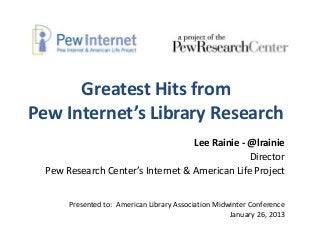Greatest Hits from
Pew Internet’s Library Research
                                   Lee Rainie - @lrainie
                                                Director
  Pew Research Center’s Internet & American Life Project


       Presented to: American Library Association Midwinter Conference
                                                      January 26, 2013
 