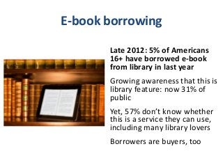 E-book borrowing

       Late 2012: 5% of Americans
       16+ have borrowed e-book
       from library in last year
       Growing awareness that this is
       library feature: now 31% of
       public
       Yet, 57% don’t know whether
       this is a service they can use,
       including many library lovers
       Borrowers are buyers, too
 
