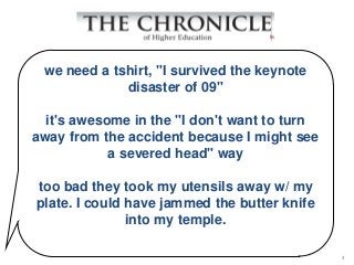 we need a tshirt, "I survived the keynote
             disaster of 09"

  it's awesome in the "I don't want to turn
away from the accident because I might see
            a severed head" way

too bad they took my utensils away w/ my
plate. I could have jammed the butter knife
               into my temple.

                                              4
 