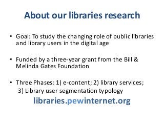 About our libraries research
• Goal: To study the changing role of public libraries
  and library users in the digital age

• Funded by a three-year grant from the Bill &
  Melinda Gates Foundation

• Three Phases: 1) e-content; 2) library services;
   3) Library user segmentation typology
        libraries.pewinternet.org
 