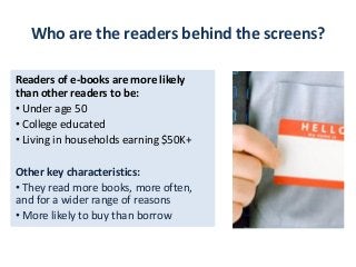 Who are the readers behind the screens?

Readers of e-books are more likely
than other readers to be:
• Under age 50
• College educated
• Living in households earning $50K+

Other key characteristics:
• They read more books, more often,
and for a wider range of reasons
• More likely to buy than borrow
 