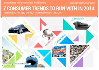 trendwatching.com’s free monthly Trend Briefing

December 2013/ January 2014

7 CONSUMER TRENDS TO RUN WITH IN 2014
Remember, the lazy will NOT inherit the earth in 2014!

EE

FR
T-

IL

GU

1

4

MYCHIATRY

S

TU

A
ST

3
AD

N

AI
R

EG

D

RE

E
AP

EN

ER

2

M

BY

/F
O

R

D

CR

OW

SH

LB
A

B
LO
G

7

CH

I

GS
N

G

N
RI

TA

DA

trendwatching.com/trends/7trends2014

CA
F

NO

A

5

IN

N

ET

6

N

R
TE

T

EI
H

O

TH

 