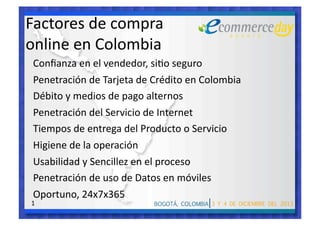 Factores de compra  
online en Colombia 
Conﬁanza en el vendedor, si6o seguro 
Penetración de Tarjeta de Crédito en Colombia 
Débito y medios de pago alternos 
Penetración del Servicio de Internet 
Tiempos de entrega del Producto o Servicio 
Higiene de la operación 
Usabilidad y Sencillez en el proceso 
Penetración de uso de Datos en móviles 
Oportuno, 24x7x365 
1 
 
