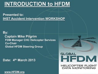INTRODUCTION to HFDM
Presented to:
IHST Accident Intervention WORKSHOP



By:
 Captain Mike Pilgrim
 FDM Manager CHC Helicopter Services
 Co-Chair
 Global HFDM Steering Group



Date: 4th March 2013


www.HFDM.org
 