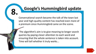 8.

Google’s Hummingbird update
Conversational search became the talk of the town last
year and high-quality content has reached even more of
a premium since Hummingbird came on the scene.
The algorithm’s aim is to give meaning to longer search
queries by paying closer attention to each word and
ensuring that the whole sentence is taken into account.
Time will tell whether it truly works...

 