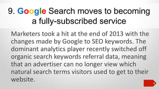 9. Google Search moves to becoming
a fully-subscribed service
Marketers took a hit at the end of 2013 with the
changes made by Google to SEO keywords. The
dominant analytics player recently switched off
organic search keywords referral data, meaning
that an advertiser can no longer view which
natural search terms visitors used to get to their
website.

 