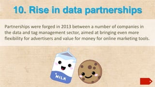10. Rise in data partnerships
Partnerships were forged in 2013 between a number of companies in
the data and tag management sector, aimed at bringing even more
flexibility for advertisers and value for money for online marketing tools.

 