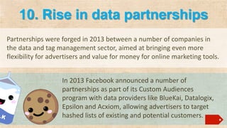 10. Rise in data partnerships
Partnerships were forged in 2013 between a number of companies in
the data and tag management sector, aimed at bringing even more
flexibility for advertisers and value for money for online marketing tools.
In 2013 Facebook announced a number of
partnerships as part of its Custom Audiences
program with data providers like BlueKai, Datalogix,
Epsilon and Acxiom, allowing advertisers to target
hashed lists of existing and potential customers.

 