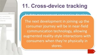 11. Cross-device tracking
As data management companies develop
new ways of puzzling in how users
The next developmentoutjoining up the
interact with apps and browsers on
consumer journey will be in near-field
various platforms throughout the day,
communication technology, allowing
advertisers started to reap the benefits of
augmentedup marketing interactions with
joined reality-style campaigns.

consumers when they’re physically in
stores.

 