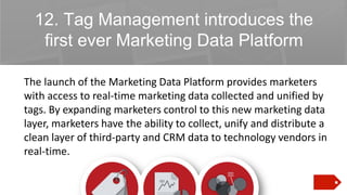 12. Tag Management introduces the
first ever Marketing Data Platform
The launch of the Marketing Data Platform provides marketers
with access to real-time marketing data collected and unified by
tags. By expanding marketers control to this new marketing data
layer, marketers have the ability to collect, unify and distribute a
clean layer of third-party and CRM data to technology vendors in
real-time.

 