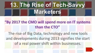 13. The Rise of Tech-Savvy
Marketers
“By 2017 the CMO will spend more on IT systems
than the CTO”
The rise of Big Data, technology and new tools
and developments during 2013 signifies the start
of a real power shift within businesses.

 