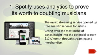 1. Spotify uses analytics to prove
its worth to doubting musicians
The music streaming service opened up
free analytic services for artists.
Giving even the most niche of
bands insight into the potential to earn
$17K/month through streaming and
merchandise.

 