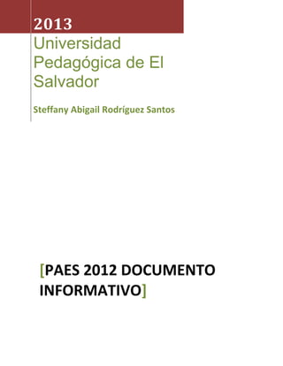 2013
Universidad
Pedagógica de El
Salvador
Steffany Abigail Rodríguez Santos




 [PAES 2012 DOCUMENTO
 INFORMATIVO]
 