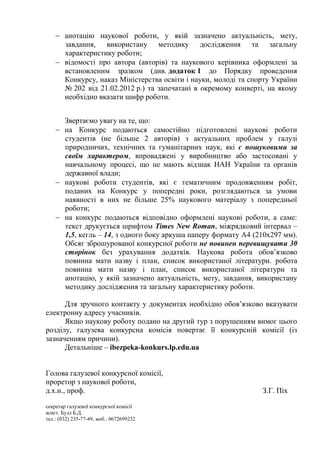  анотацію наукової роботи, у якій зазначено актуальність, мету,
      завдання, використану методику дослідження та загальну
      характеристику роботи;
     відомості про автора (авторів) та наукового керівника оформлені за
      встановленим зразком (див. додаток 1 до Порядку проведення
      Конкурсу, наказ Міністерства освіти і науки, молоді та спорту України
      № 202 від 21.02.2012 р.) та запечатані в окремому конверті, на якому
      необхідно вказати шифр роботи.


      Звертаємо увагу на те, що:
     на Конкурс подаються самостійно підготовлені наукові роботи
      студентів (не більше 2 авторів) з актуальних проблем у галузі
      природничих, технічних та гуманітарних наук, які є пошуковими за
      своїм характером, впроваджені у виробництво або застосовані у
      навчальному процесі, що не мають відзнак НАН України та органів
      державної влади;
     наукові роботи студентів, які є тематичним продовженням робіт,
      поданих на Конкурс у попередні роки, розглядаються за умови
      наявності в них не більше 25% наукового матеріалу з попередньої
      роботи;
     на конкурс подаються відповідно оформлені наукові роботи, а саме:
      текст друкується шрифтом Times New Roman, міжрядковий інтервал –
      1,5, кегль – 14, з одного боку аркуша паперу формату А4 (210х297 мм).
      Обсяг зброшурованої конкурсної роботи не повинен перевищувати 30
      сторінок без урахування додатків. Наукова робота обов’язково
      повинна мати назву і план, список використаної літератури. робота
      повинна мати назву і план, список використаної літератури та
      анотацію, у якій зазначено актуальність, мету, завдання, використану
      методику дослідження та загальну характеристику роботи.

      Для зручного контакту у документах необхідно обов’язково вказувати
електронну адресу учасників.
      Якщо наукову роботу подано на другий тур з порушенням вимог цього
розділу, галузева конкурсна комісія повертає її конкурсній комісії (із
зазначенням причини).
      Детальніше – ibezpeka-konkurs.lp.edu.ua


Голова галузевої конкурсної комісії,
проретор з наукової роботи,
д.х.н., проф.                                                   З.Г. Піх

секретар галузевої конкурсної комісії
асист. Будз Б.Д.
тел.: (032) 235-77-49, моб.: 0672699232
 