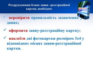 Роздрукувавши бланк заяви –реєстраційної
               картки, необхідно:

    перевірити правильність зазначених у ній
    даних;
 оформити заяву-реєстраційну картку;
 наклеїти дві фотокартки розміром 3х4 у
 відповідних місцях заяви-реєстраційної
 картки.
 