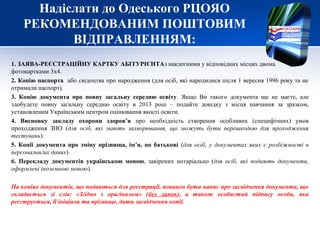 Надіслати до Одеського РЦОЯО
    РЕКОМЕНДОВАНИМ ПОШТОВИМ
           ВІДПРАВЛЕННЯМ:
1. ЗАЯВА-РЕЄСТРАЦІЙНУ КАРТКУ АБІТУРІЄНТАз наклеєними у відповідних місцях двома
фотокартками 3х4.
2. Копію паспорта або свідоцтва про народження (для осіб, які народилися після 1 вересня 1996 року та не
отримали паспорт).
3. Копію документа про повну загальну середню освіту. Якщо Ви такого документа ще не маєте, але
здобудете повну загальну середню освіту в 2013 році – подайте довідку з місця навчання за зразком,
установленим Українським центром оцінювання якості освіти.
4. Висновку закладу охорони здоров’я про необхідність створення особливих (специфічних) умов
проходження ЗНО (для осіб, які мають захворювання, що можуть бути перешкодою для проходження
тестувань).
5. Копії документа про зміну прізвища, ім’я, по батькові (для осіб, у документах яких є розбіжності в
персональнгих даних)
6. Перекладу документів українською мовою, завірених нотаріально (для осіб, які подають документи,
оформлені іноземною мовою).

На копіях документів, що подаються для реєстрації, повинен бути напис про засвідчення документа, що
складається зі слів: «Згідно з оригіналом» (без лапок), а також особистий підпису особи, яка
реєструється, її ініціали та прізвище, дати засвідчення копії.
 