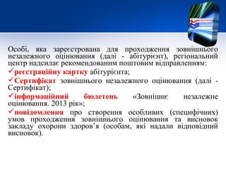 Особі, яка зареєстрована для проходження зовнішнього
незалежного оцінювання (далі - абітурієнт), регіональний
центр надсилає рекомендованим поштовим відправленням:
реєстраційну картку абітурієнта;
Сертифікат зовнішнього незалежного оцінювання (далі -
Сертифікат);
інформаційний        бюлетень    «Зовнішнє    незалежне
оцінювання. 2013 рік»;
повідомлення про створення особливих (специфічних)
умов проходження зовнішнього оцінювання та висновок
закладу охорони здоров’я (особам, які надали відповідний
висновок).
 