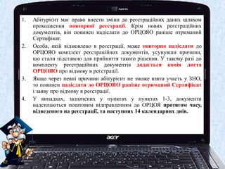 1.   Абітурієнт має право внести зміни до реєстраційних даних шляхом
     проходження повторної реєстрації. Крім нових реєстраційних
     документів, він повинен надіслати до ОРЦОЯО раніше отриманий
     Сертифікат.
2.   Особа, якій відмовлено в реєстрації, може повторно надіслати до
     ОРЦОЯО комплект реєстраційних документів, усунувши причини,
     що стали підставою для прийняття такого рішення. У такому разі до
     комплекту реєстраційних документів додається копія листа
     ОРЦОЯО про відмову в реєстрації.
3.   Якщо через певні причини абітурієнт не зможе взяти участь у ЗНО,
     то повинен надіслати до ОРЦОЯО раніше отриманий Сертифікат
     і заяву про відмову в реєстрації.
4.   У випадках, зазначених у пунктах у пунктах 1-3, документи
     надсилаються поштовим відправленням до ОРЦОЯ протягом часу,
     відведеного на реєстрації, та наступних 14 календарних днів.
 