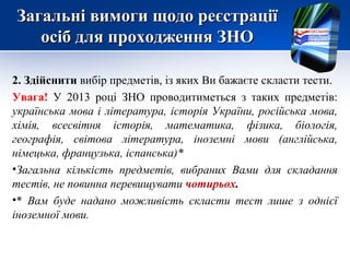 Загальні вимоги щодо реєстрації
   осіб для проходження ЗНО

2. Здійснити вибір предметів, із яких Ви бажаєте скласти тести.
Увага! У 2013 році ЗНО проводитиметься з таких предметів:
українська мова і література, історія України, російська мова,
хімія, всесвітня історія, математика, фізика, біологія,
географія, світова література, іноземні мови (англійська,
німецька, французька, іспанська)*
•Загальна кількість предметів, вибраних Вами для складання
тестів, не повинна перевищувати чотирьох.
•* Вам буде надано можливість скласти тест лише з однієї
іноземної мови.
 