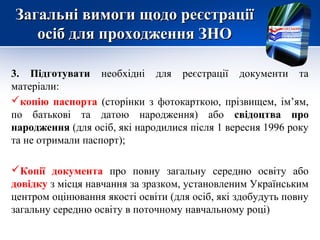 Загальні вимоги щодо реєстрації
   осіб для проходження ЗНО

3. Підготувати необхідні для реєстрації документи та
матеріали:
копію паспорта (сторінки з фотокарткою, прізвищем, ім’ям,
по батькові та датою народження) або свідоцтва про
народження (для осіб, які народилися після 1 вересня 1996 року
та не отримали паспорт);

Копії документа про повну загальну середню освіту або
довідку з місця навчання за зразком, установленим Українським
центром оцінювання якості освіти (для осіб, які здобудуть повну
загальну середню освіту в поточному навчальному році)
 