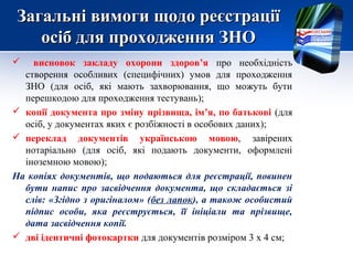 Загальні вимоги щодо реєстрації
    осіб для проходження ЗНО
   висновок закладу охорони здоров’я про необхідність
  створення особливих (специфічних) умов для проходження
  ЗНО (для осіб, які мають захворювання, що можуть бути
  перешкодою для проходження тестувань);
 копії документа про зміну прізвища, ім’я, по батькові (для
  осіб, у документах яких є розбіжності в особових даних);
 переклад документів українською мовою, завірених
  нотаріально (для осіб, які подають документи, оформлені
  іноземною мовою);
На копіях документів, що подаються для реєстрації, повинен
  бути напис про засвідчення документа, що складається зі
  слів: «Згідно з оригіналом» (без лапок), а також особистий
  підпис особи, яка реєструється, її ініціали та прізвище,
  дата засвідчення копії.
 дві ідентичні фотокартки для документів розміром 3 х 4 см;
 