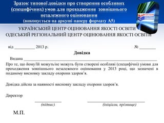 УКРАЇНСЬКИЙ ЦЕНТР ОЦІНЮВАННЯ ЯКОСТІ ОСВІТИ
ОДЕСЬКИЙ РЕГІОНАЛЬНИЙ ЦЕНТР ОЦІНЮВАННЯ ЯКОСТІ ОСВІТИ

 від __________ 2013 р.                                             № ________
                                     Довідка
  Видана _________________________________________________________________
Про те, що йому/їй можуть/не можуть бути створені особливі (специфічні) умови для
проходження зовнішнього незалежного оцінювання у 2013 році, що зазначені в
поданому висновку закладу охорони здоров’я.

Довідка дійсна за наявності висновку закладу охорони здоров’я.

Директор
               _____________                ____________________________
                  (підпис)                         (ініціали, прізвище)

    М.П.
 