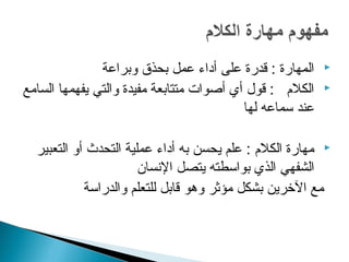 ‫المهارة : قدرة على أداء عمل بحذق وبراعة‬    ‫‪‬‬

‫الكل م : قول أي أصوات متتابعة مفيدة والتي يفهمها السامع‬   ‫‪‬‬

                                          ‫عند سماعه لها‬

  ‫‪ ‬مهارة الكل م : علم يحسن به أداء عملية التحدث أو التعبير‬
                       ‫الشفهي الذي بواسطته يتصل السنسان‬
            ‫مع الرخرين بشكل مؤثر وهو قابل للتعلم والدراسة‬
 