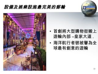 設備及娛樂設施最完美的郵輪




         • 首創將大型購物街搬上
           遊輪內部 –皇家大道 .
         • 海洋航行者號被譽為全
           球最有創意的遊輪



                     13
 