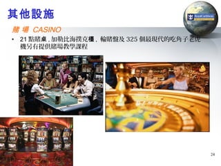 其他設施
賭 場 CASINO
•   21 點賭桌 , 加勒比海撲克檯 , 輪賭盤及 325 個最現代的吃角子老虎
    機另有提供賭場教學課程




                                             24
 