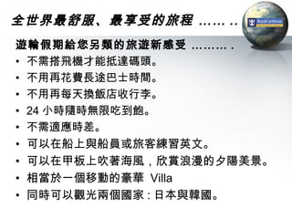 全世界最舒服、最享受的旅程 …… ..
遊輪假期給您另類的旅遊新感受 ……… .
• 不需搭飛機才能抵達碼頭。
• 不用再花費長途巴士時間。
• 不用再每天換飯店收行李。
• 24 小時隨時無限吃到飽。
• 不需適應時差。
• 可以在船上與船員或旅客練習英文。
• 可以在甲板上吹著海風，欣賞浪漫的夕陽美景。
• 相當於一個移動的豪華 Villa
• 同時可以觀光兩個國家 : 日本與韓國。
 