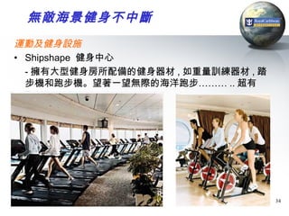 無敵海景健身不中斷
運動及健身設施
• Shipshape 健身中心
  - 擁有大型健身房所配備的健身器材 , 如重量訓練器材 , 踏
  步機和跑步機。望著一望無際的海洋跑步……… .. 超有
  Ful !!!




                                    34
 