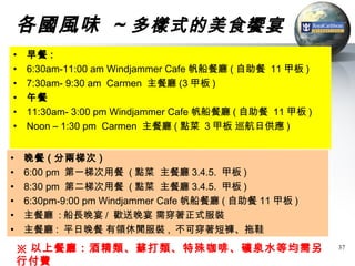 各國風味 ~ 多樣式的美食饗宴
•   早餐 :
•   6:30am-11:00 am Windjammer Cafe 帆船餐廳 ( 自助餐 11 甲板 )
•   7:30am- 9:30 am Carmen 主餐廳 (3 甲板 )
•   午餐
•   11:30am- 3:00 pm Windjammer Cafe 帆船餐廳 ( 自助餐 11 甲板 )
•   Noon – 1:30 pm Carmen 主餐廳 ( 點菜 3 甲板 巡航日供應 )


•   晚餐 ( 分兩梯次 )
•   6:00 pm 第一梯次用餐 ( 點菜 主餐廳 3.4.5. 甲板 )
•   8:30 pm 第二梯次用餐 ( 點菜 主餐廳 3.4.5. 甲板 )
•   6:30pm-9:00 pm Windjammer Cafe 帆船餐廳 ( 自助餐 11 甲板 )
•   主餐廳 : 船長晚宴 / 歡送晚宴 需穿著正式服裝
•   主餐廳 : 平日晚餐 有領休閒服裝 , 不可穿著短褲、拖鞋
    ※ 以上餐廳：酒精類、蘇打類、特殊咖啡、礦泉水等均需另                           37

    行付費
 