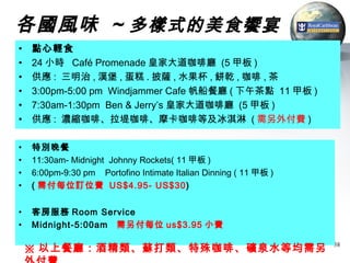 各國風味 ~ 多樣式的美食饗宴
•   點心輕食
•   24 小時 Café Promenade 皇家大道咖啡廳 (5 甲板 )
•   供應 : 三明治 , 漢堡 , 蛋糕 . 披薩 , 水果杯 , 餅乾 , 咖啡 , 茶
•   3:00pm-5:00 pm Windjammer Cafe 帆船餐廳 ( 下午茶點 11 甲板 )
•   7:30am-1:30pm Ben & Jerry’s 皇家大道咖啡廳 (5 甲板 )
•   供應 : 濃縮咖啡、拉堤咖啡、摩卡咖啡等及冰淇淋 ( 需另外付費 )

•   特別晚餐
•   11:30am- Midnight Johnny Rockets( 11 甲板 )
•   6:00pm-9:30 pm Portofino Intimate Italian Dinning ( 11 甲板 )
•   ( 需付每位訂位費 US$4.95- US$30)


•   客房服務 Room Service
•   Midnight-5:00am 需另付每位 us$3.95 小費

    ※ 以上餐廳：酒精類、蘇打類、特殊咖啡、礦泉水等均需另                                   38
 