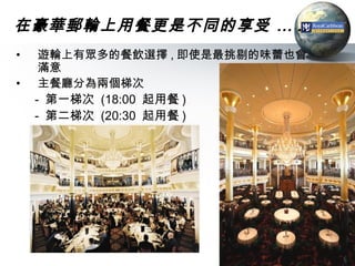 在豪華郵輪上用餐更是不同的享受 … ..
•    遊輪上有眾多的餐飲選擇 , 即使是最挑剔的味蕾也會
     滿意
•    主餐廳分為兩個梯次
    - 第一梯次 (18:00 起用餐 )
    - 第二梯次 (20:30 起用餐 )




                                 39
 