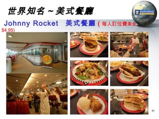 世界知名 ~ 美式餐廳
 Johnny Rocket   美式餐廳 ( 每人訂位費美金
$4.95)




                                  45
 