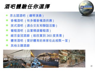 酒吧體驗任你選擇
 思古諾酒吧 ( 鋼琴演奏 )
 香檳酒吧 ( 有多種香檳酒供應 )
 英式酒吧 ( 適合交友和聯誼活動 )
 葡萄酒吧 ( 品嘗精選葡萄酒 )
 維京皇冠酒廊 ( 能欣賞到 360 度美景 )
 體育酒吧 ( 愛好體育的乘客在此相聚一堂 )
 其他主題酒廊




                            49
 
