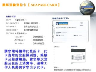 圖解遊輪登船卡【 SEAPASS CARD 】




請您隨時攜帶此登船卡，此
卡為您的登船識別證、簽帳
卡及船艙鑰匙。當您每次登
船及在船上消費時，遊輪工
作人員將要求您出示此卡。
 