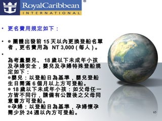 • 更名費用規定如下：

• ◎ 團體出發前 15 天以內更換登船名單
  者，更名費用為 NT 3,000 ( 每人 ) 。
•
  為考量嬰兒、 18 歲以下未成年小孩
  及孕婦安全，嬰兒及孕婦特殊登船規
  定如下：
  ◎嬰兒：以登船日為基準，嬰兒登船
  生日需滿 6 個月以上方可登船。
  ◎ 18 歲以下未成年小孩：如父母任一
  方皆不同行，請備有公證後之父母同
  意書方可登船。
  ◎孕婦：以登船日為基準，孕婦懷孕
  需少於 24 週以內方可登船。             65
 