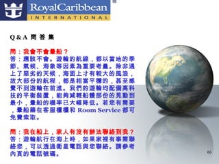 Q&A 問 答 集

問：我會不會暈船？
答：應該不會。遊輪的航線，都以當地的季
節、氣候、海象等因素為重要考量。除非遇
上了惡劣的天候，海面上才有較大的風浪，
故大部份的航程，都是相當平穩的，甚至感
覺不到遊輪在前進。我們的遊輪均配備高科
技的平衡裝置，能夠減輕船體部份的晃動到
最小，暈船的機率已大幅降低。若您有需要
，暈船藥在客服櫃檯和 Room Service 都可
免費索取。

問：我在船上，家人有沒有辦法聯絡到我？
答：遊輪航行在海上時，如果家裡有事需聯
絡您，可以透過衛星電話與您聯絡。請參考
內頁的電話號碼。                     66
 