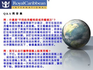 Q&A 問 答 集

問：什麼是“不同的用餐時段或用餐梯次”？
答：早餐和午餐通常都不分梯次，您可在指定的
用餐時段內隨意入座就餐。受主餐廳座位限制，
遊輪上安排了兩個不同的晚餐用餐時段，您須在
訂位時告訴我們所想要的用餐時段即可，恕無法
保證一定能如願。如訂位時無法得到您想要的用
餐時段，您可試著在上船後第一天與餐廳經理聯
絡並提出您的更改時段的需求。如尚有空位或可
以作調整的狀況下，會盡量滿足您的需求。

問：我可以自行攜帶酒類上船享用嗎 ?
答：不行。若您自行攜帶在岸上購買的酒類上船
，或從船上免稅店購買的任何含酒精類飲料，都
無法在遊輪上享用。船上將把這類酒代為保管，
等遊輪行程最後一天時再送回到您的艙房，讓您   67
帶下船。請諒解並請您務必配合。
 